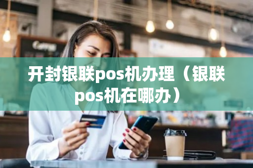 开封银联pos机办理（银联pos机在哪办）