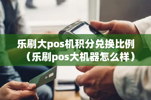 乐刷大pos机积分兑换比例（乐刷pos大机器怎么样）