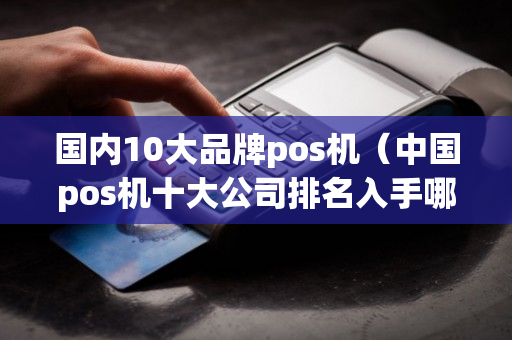 国内10大品牌pos机（中国pos机十大公司排名入手哪家pos机好）