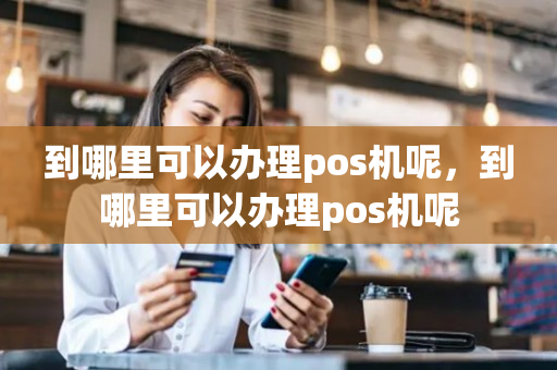 到哪里可以办理pos机呢，到哪里可以办理pos机呢