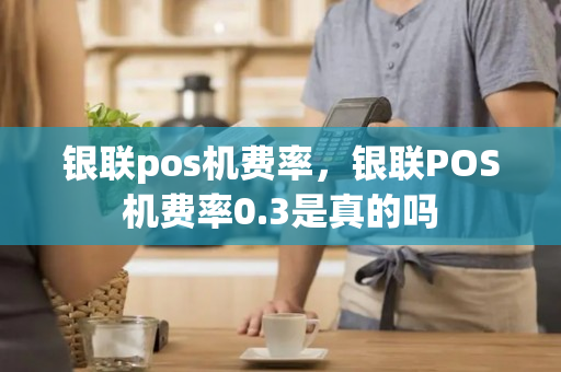 银联pos机费率，银联POS机费率0.3是真的吗