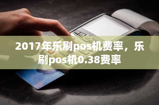 2017年乐刷pos机费率，乐刷pos机0.38费率