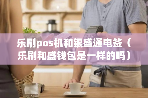 乐刷pos机和银盛通电签（乐刷和盛钱包是一样的吗）