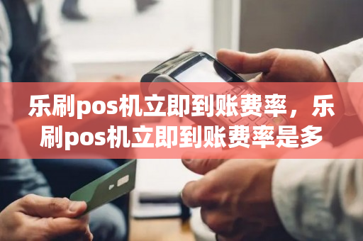 乐刷pos机立即到账费率，乐刷pos机立即到账费率是多少