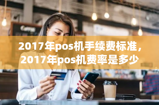 2017年pos机手续费标准，2017年pos机费率是多少