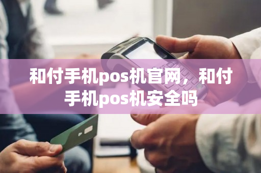 和付手机pos机官网，和付手机pos机安全吗