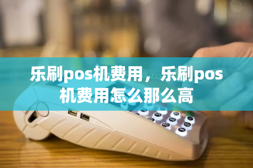 乐刷pos机费用，乐刷pos机费用怎么那么高