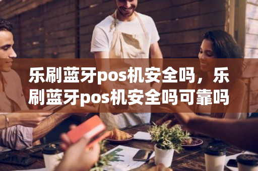 乐刷蓝牙pos机安全吗，乐刷蓝牙pos机安全吗可靠吗