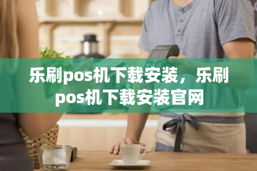 乐刷pos机下载安装，乐刷pos机下载安装官网