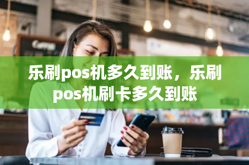 乐刷pos机多久到账，乐刷pos机刷卡多久到账