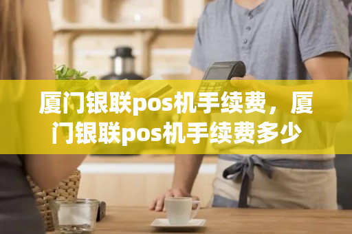 厦门银联pos机手续费，厦门银联pos机手续费多少