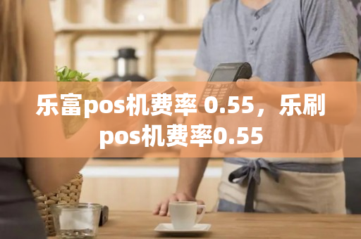 乐富pos机费率 0.55，乐刷pos机费率0.55