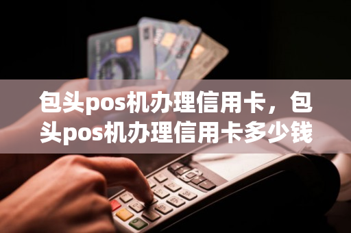 包头pos机办理信用卡，包头pos机办理信用卡多少钱