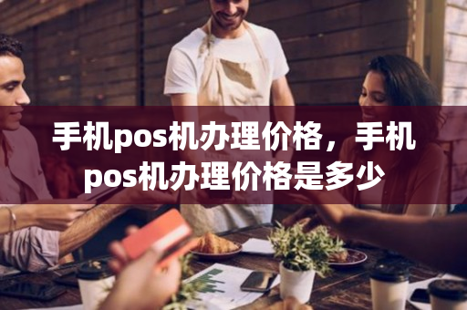 手机pos机办理价格，手机pos机办理价格是多少