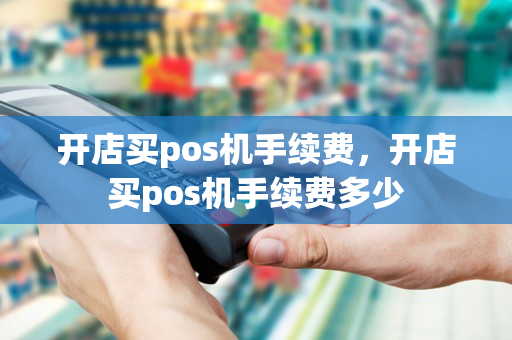 开店买pos机手续费，开店买pos机手续费多少