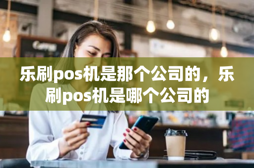 乐刷pos机是那个公司的，乐刷pos机是哪个公司的