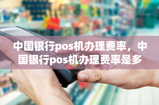 中国银行pos机办理费率，中国银行pos机办理费率是多少