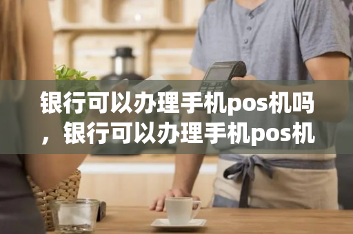 银行可以办理手机pos机吗，银行可以办理手机pos机吗安全吗