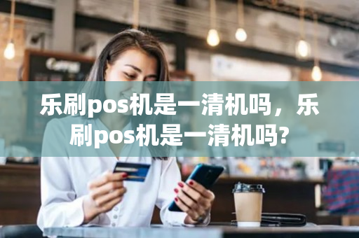 乐刷pos机是一清机吗，乐刷pos机是一清机吗?