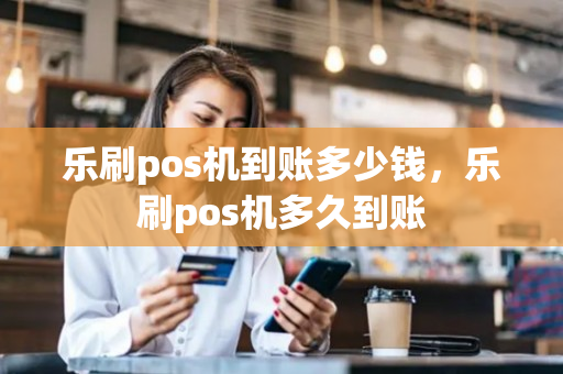 乐刷pos机到账多少钱，乐刷pos机多久到账