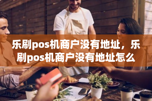 乐刷pos机商户没有地址，乐刷pos机商户没有地址怎么办