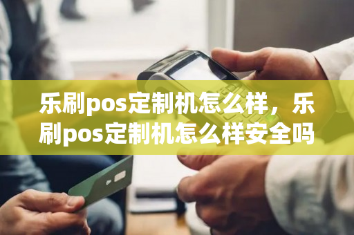 乐刷pos定制机怎么样，乐刷pos定制机怎么样安全吗