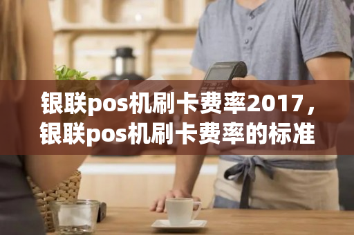 银联pos机刷卡费率2017，银联pos机刷卡费率的标准