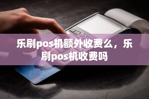 乐刷pos机额外收费么，乐刷pos机收费吗