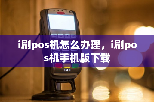 i刷pos机怎么办理，i刷pos机手机版下载