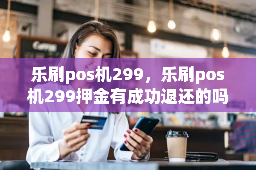 乐刷pos机299，乐刷pos机299押金有成功退还的吗