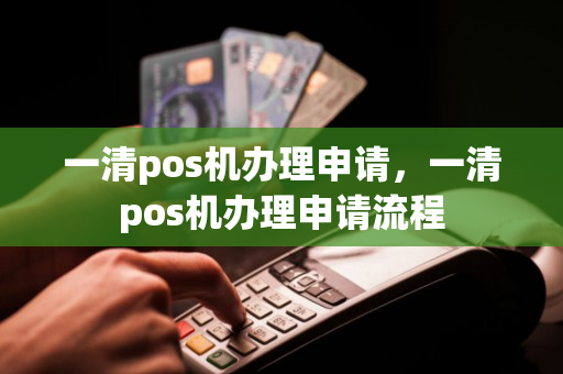 一清pos机办理申请，一清pos机办理申请流程