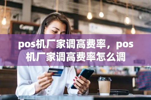 pos机厂家调高费率，pos机厂家调高费率怎么调