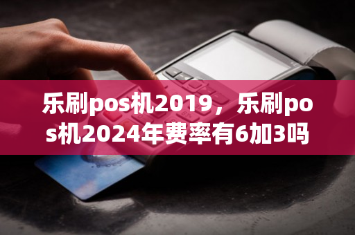 乐刷pos机2019，乐刷pos机2024年费率有6加3吗