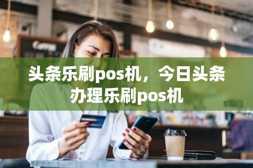 头条乐刷pos机，今日头条办理乐刷pos机