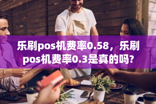 乐刷pos机费率0.58，乐刷pos机费率0.3是真的吗?