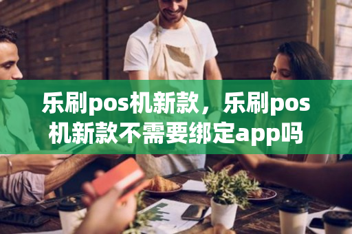 乐刷pos机新款，乐刷pos机新款不需要绑定app吗