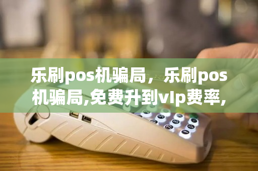 乐刷pos机骗局，乐刷pos机骗局,免费升到vIp费率,是0.3可靠吗