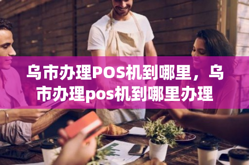 乌市办理POS机到哪里，乌市办理pos机到哪里办理