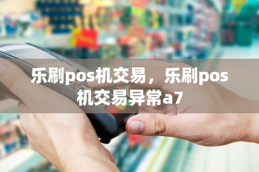 乐刷pos机交易，乐刷pos机交易异常a7