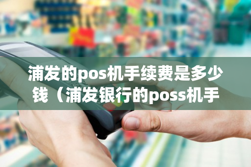 浦发的pos机手续费是多少钱（浦发银行的poss机手续费多少）