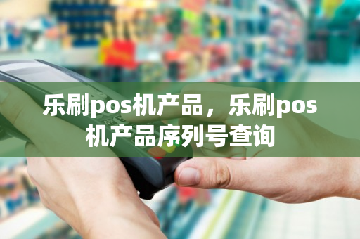 乐刷pos机产品，乐刷pos机产品序列号查询