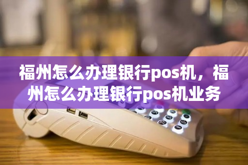 福州怎么办理银行pos机，福州怎么办理银行pos机业务