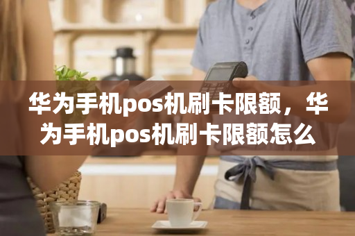 华为手机pos机刷卡限额，华为手机pos机刷卡限额怎么办