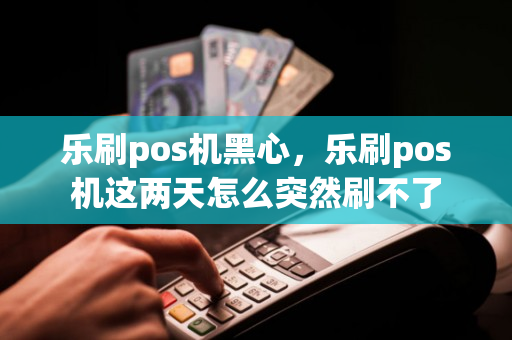 乐刷pos机黑心，乐刷pos机这两天怎么突然刷不了