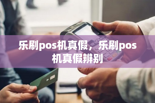 乐刷pos机真假，乐刷pos机真假辨别