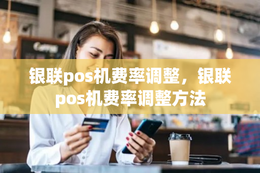 银联pos机费率调整，银联pos机费率调整方法