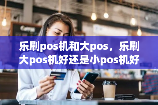 乐刷pos机和大pos，乐刷大pos机好还是小pos机好