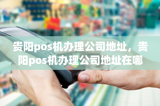 贵阳pos机办理公司地址，贵阳pos机办理公司地址在哪里