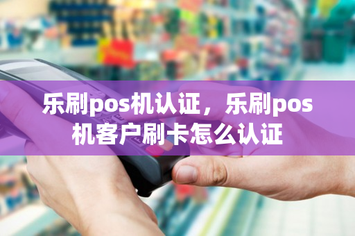 乐刷pos机认证，乐刷pos机客户刷卡怎么认证