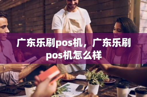 广东乐刷pos机，广东乐刷pos机怎么样